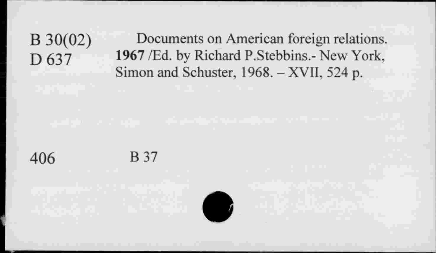 ﻿B 30(02) Documents on American foreign relations.
D 637	1967 /Ed. by Richard P.Stebbins.- New York,
Simon and Schuster, 1968. - XVII, 524 p.
406
B37